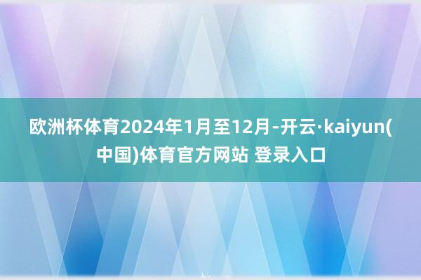 欧洲杯体育2024年1月至12月-开云·kaiyun(中国)体育官方网站 登录入口