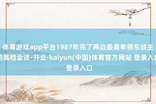体育游戏app平台1987年完了两边最高率领东谈主的高档会谈-开云·kaiyun(中国)体育官方网站 登录入口