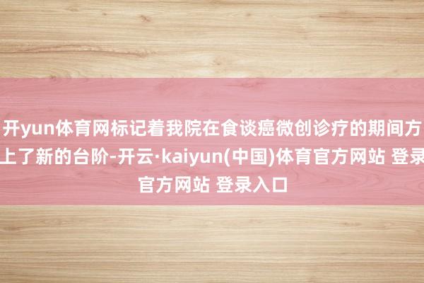开yun体育网标记着我院在食谈癌微创诊疗的期间方面迈上了新的台阶-开云·kaiyun(中国)体育官方网站 登录入口