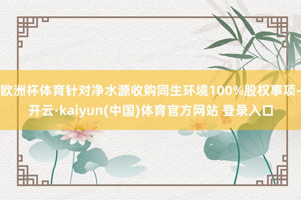 欧洲杯体育针对净水源收购同生环境100%股权事项-开云·kaiyun(中国)体育官方网站 登录入口