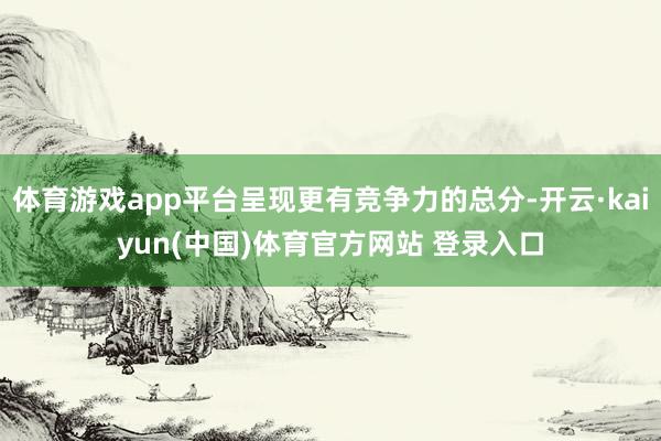 体育游戏app平台呈现更有竞争力的总分-开云·kaiyun(中国)体育官方网站 登录入口