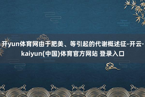 开yun体育网由于肥美、等引起的代谢概述征-开云·kaiyun(中国)体育官方网站 登录入口
