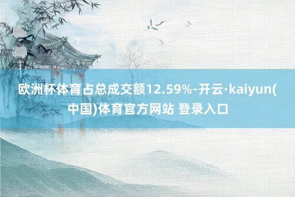 欧洲杯体育占总成交额12.59%-开云·kaiyun(中国)体育官方网站 登录入口