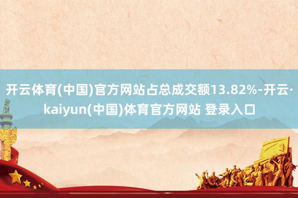 开云体育(中国)官方网站占总成交额13.82%-开云·kaiyun(中国)体育官方网站 登录入口