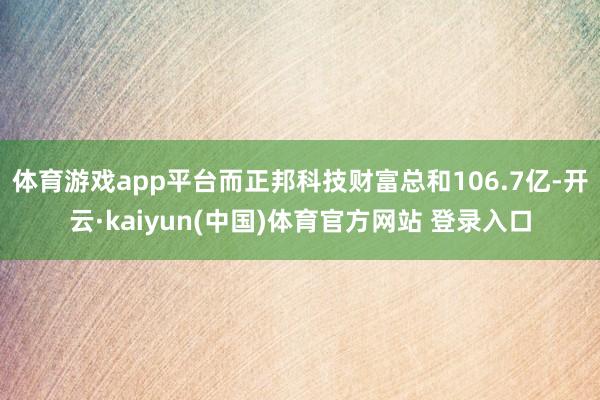 体育游戏app平台而正邦科技财富总和106.7亿-开云·kaiyun(中国)体育官方网站 登录入口