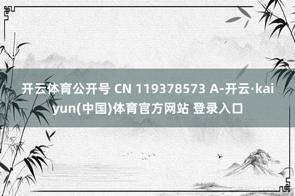 开云体育公开号 CN 119378573 A-开云·kaiyun(中国)体育官方网站 登录入口