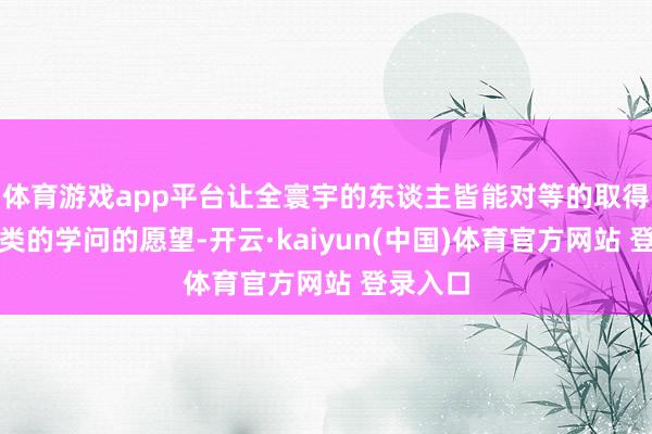 体育游戏app平台让全寰宇的东谈主皆能对等的取得东谈主类的学问的愿望-开云·kaiyun(中国)体育官方网站 登录入口