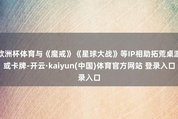 欧洲杯体育与《魔戒》《星球大战》等IP相助拓荒桌游或卡牌-开云·kaiyun(中国)体育官方网站 登录入口