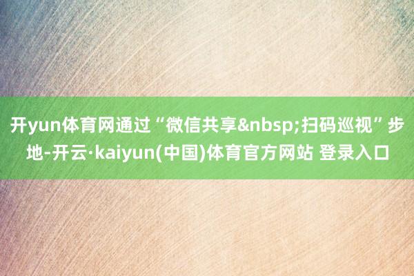 开yun体育网通过“微信共享 扫码巡视”步地-开云·kaiyun(中国)体育官方网站 登录入口